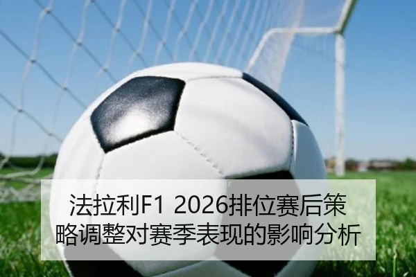 法拉利F1 2026排位赛后策略调整对赛季表现的影响分析